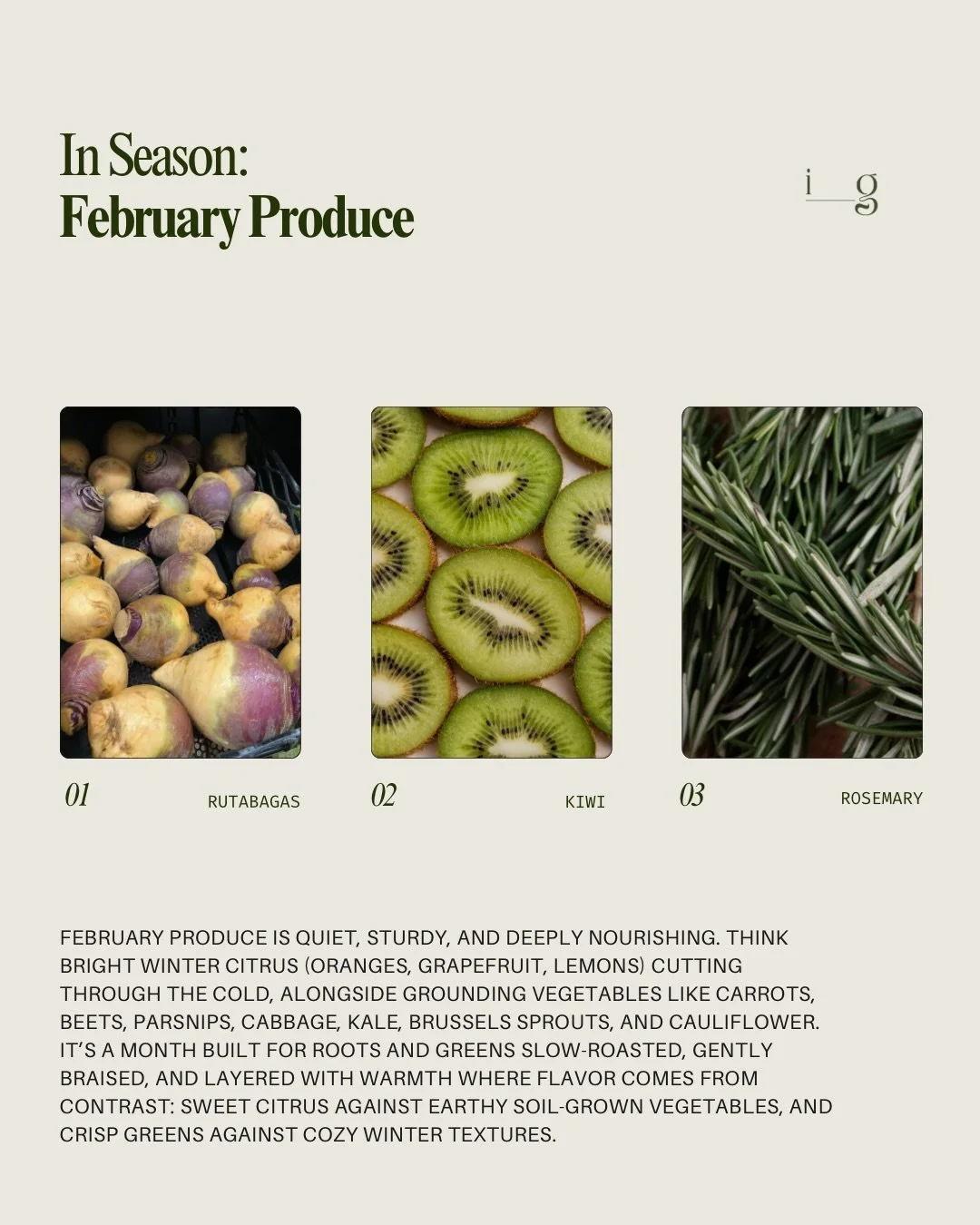 FEBRUARY PRODUCE GUIDE
__
February produce is quiet, sturdy, and deeply nourishing. think bright winter citrus (oranges, grapefruit, lemons) cutting through the cold, alongside grounding vegetables like carrots, beets, parsnips, cabbage, kale, Brusse