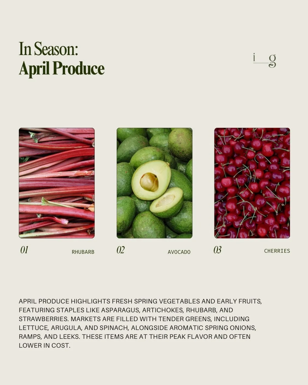 APRIL PRODUCE GUIDE
__
April produce highlights fresh spring vegetables and early fruits, featuring staples like asparagus, artichokes, rhubarb, and strawberries. Markets are filled with tender greens, including lettuce, arugula, and spinach, alongsi