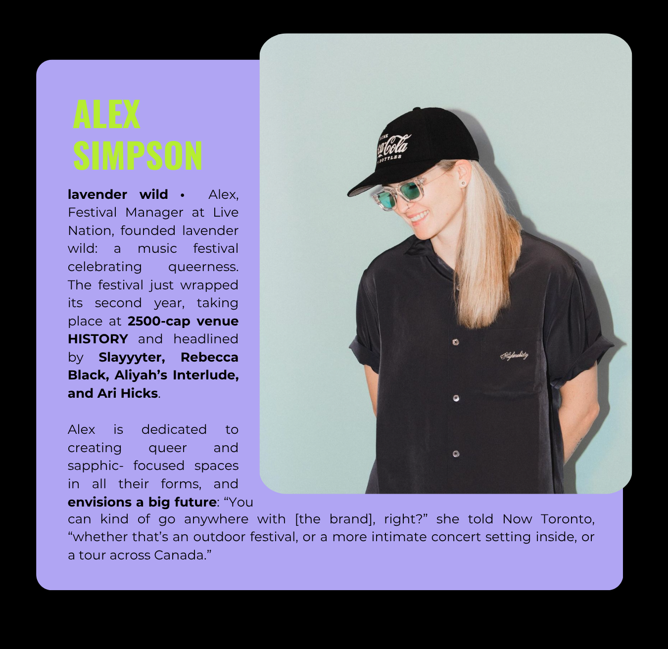 Alex Simpson, Festival Manager at Live Nation, founded lavendar wild: a music festival celebrating queerness. Its first two years at RBC Echo Beach and HISTORY Toronto have featured Slayyyter, Rebecca Black, and Hayley Kiyoko, among others.