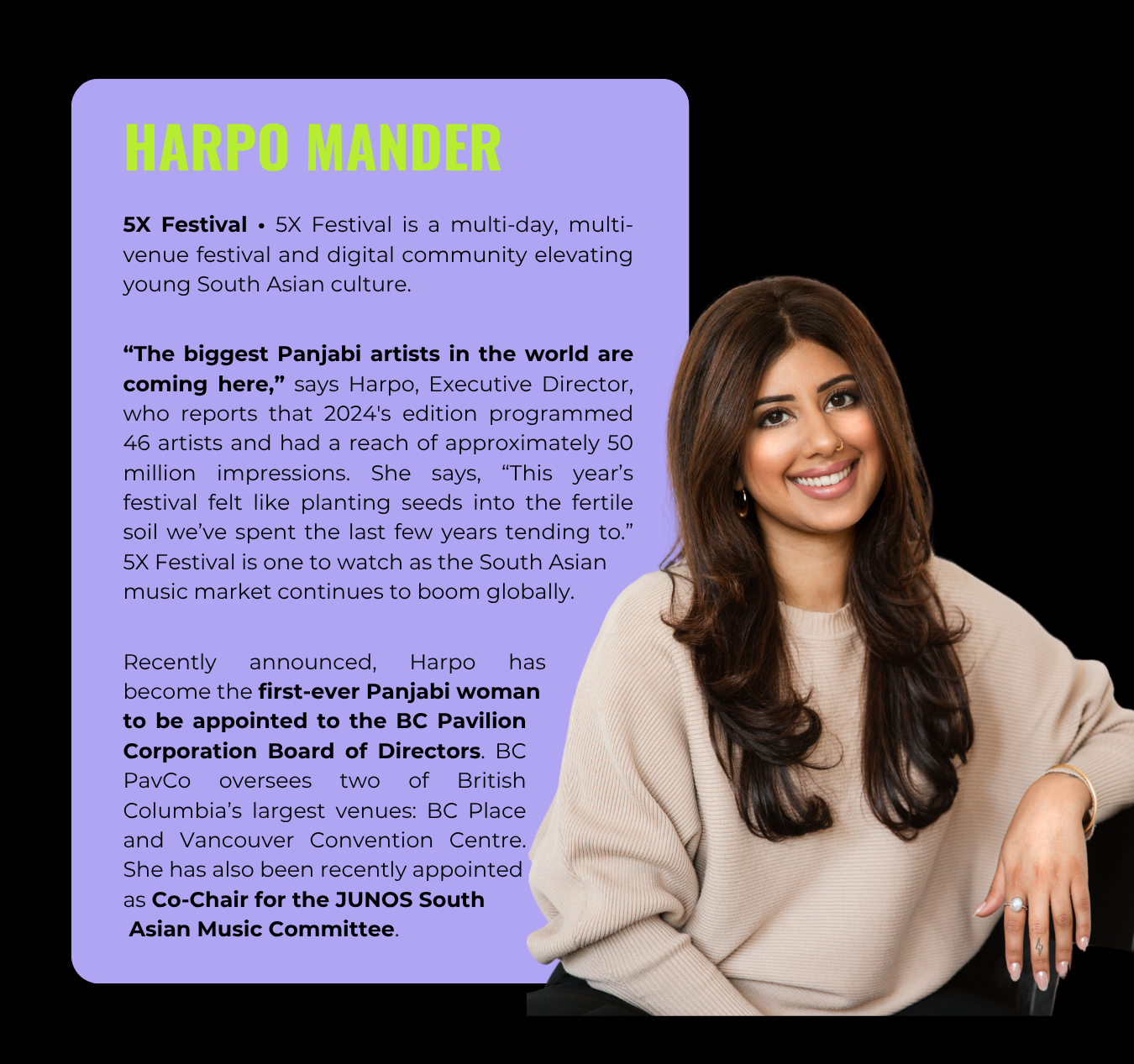 Harpo Mander, Executive Director at 5X Festival, is also the first-ever Panjabi woman to be appointed to the BC Pavillia Corporation Board of Directors. She serves as Co-Chair for the JUNOs South Asian Music Committee.