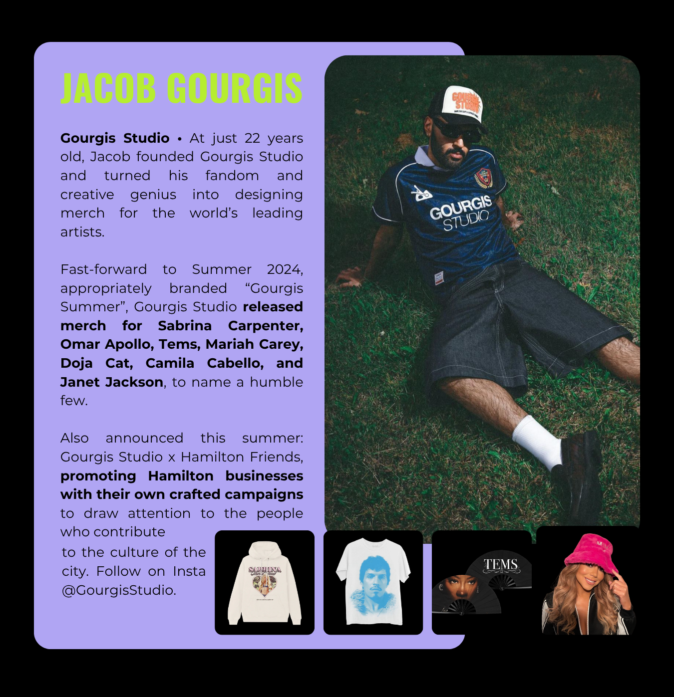 Jacob Gourgis founded Gourgis Studio and designed merch for Sabrina Carpenter, Omar Apollo, Tems, Mariah Carey, Doja Cat, Camila Cabello, and Janet Jackson, among others. He is based in Hamilton, Ontario.