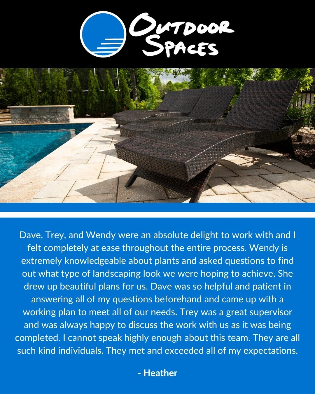 Read full caption below:

Outdoor Spaces is truly a 5-star company. The company did a complete overhaul to the tired landscaping of our front and back yard. They removed two large trees in our front yard and planted 16 trees along our back property l