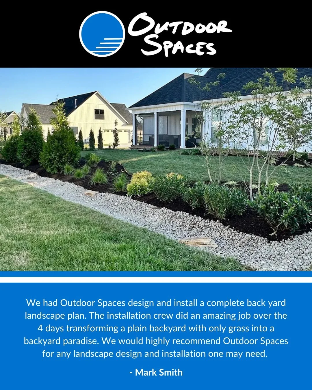 Read the full review: 

We had Outdoor Spaces design and install a complete back yard landscape plan. The installation crew did an amazing job over the 4 days transforming a plain backyard with only grass into a backyard paradise. They were on time e