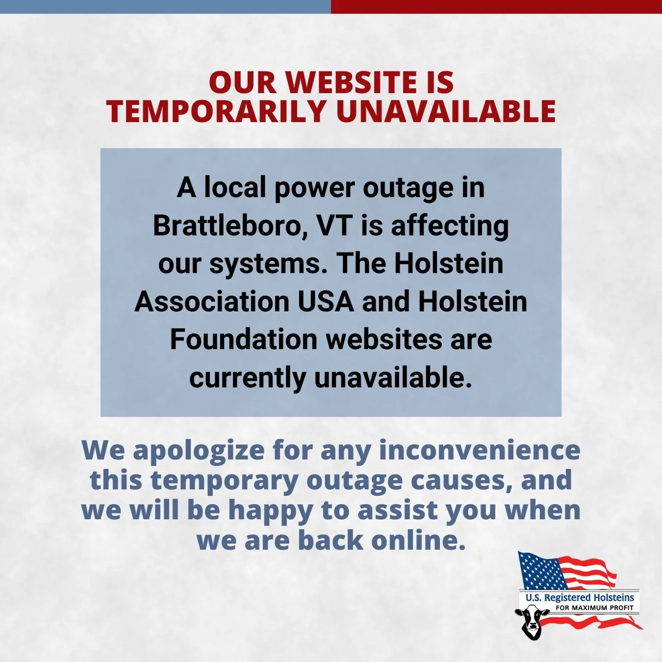 We&rsquo;re currently experiencing a service interruption due to a local power outage in Brattleboro, Vermont. As a result, the Holstein Association USA and Holstein Foundation websites are temporarily unavailable.

Our team is working to restore acc