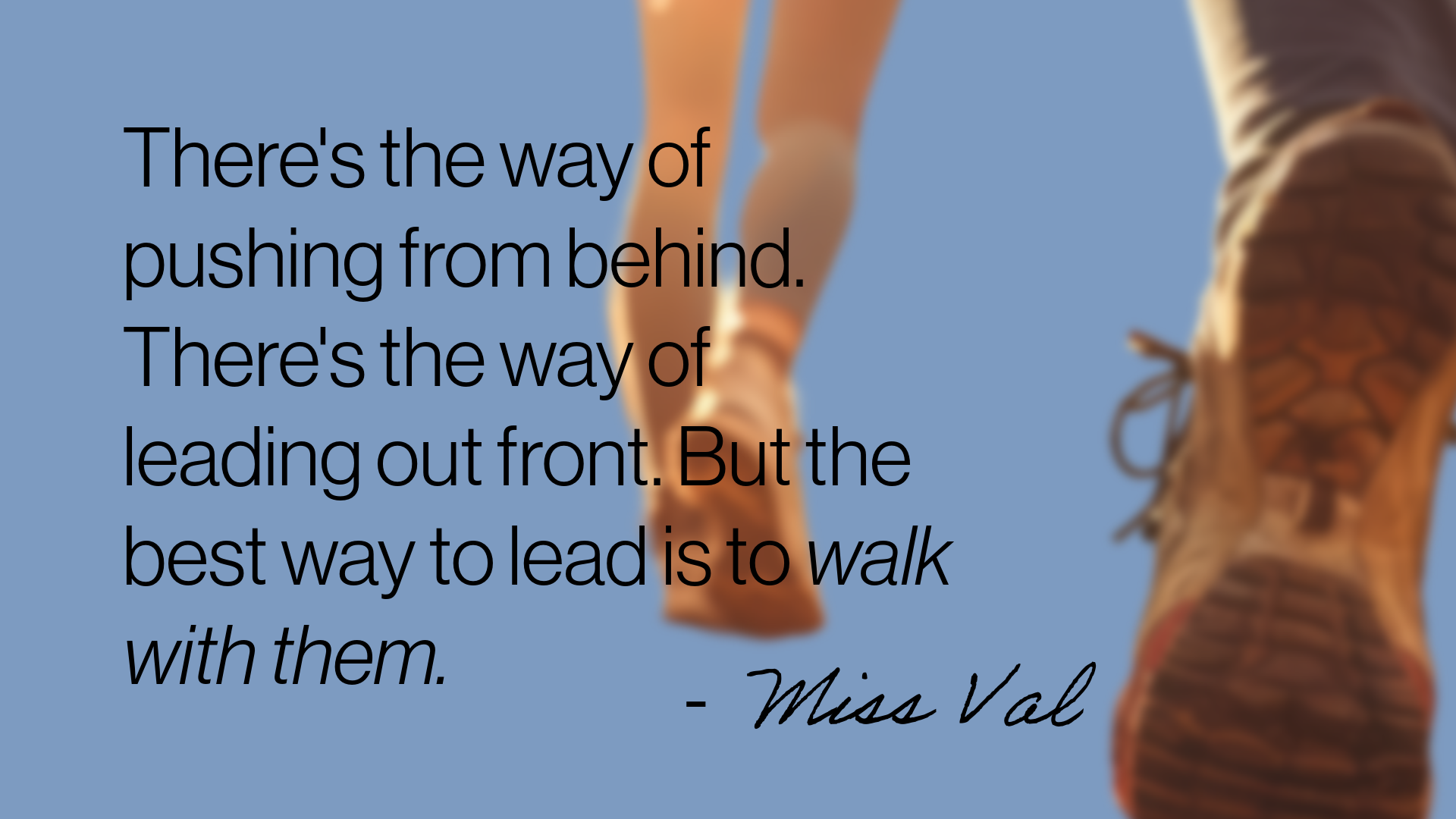 A quote from the Step Wise podcast from Miss Val - There's a way of pushing from behind. There's a way of leading from the front. But the best way to lead is to walk with them.