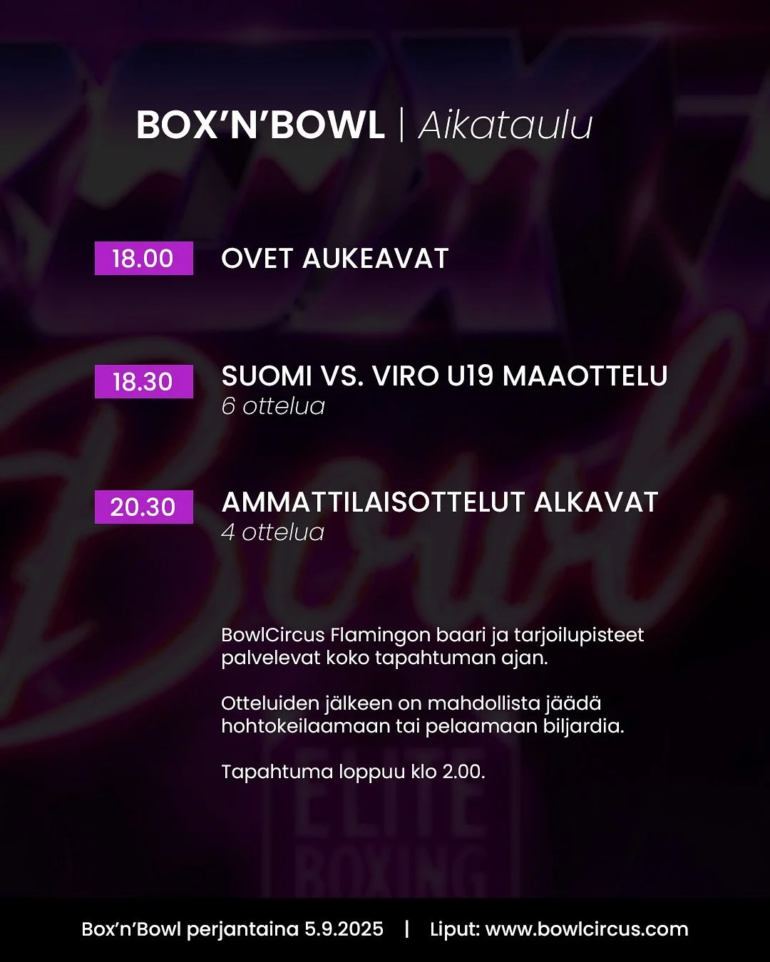 ‼️ Box&rsquo;n&rsquo;Bowl tapahtuma-aikataulu &amp; info ‼️

Ovet aukeavat klo 18.00. BowlCircus Flamingo sijaitsee Kauppakeskus Jumbon viihdekorttelissa (ent. Viihdekeskus Flamingo), K-kerroksessa. Saapuminen rakennuksen A-rapun kautta. 

BowlCircus