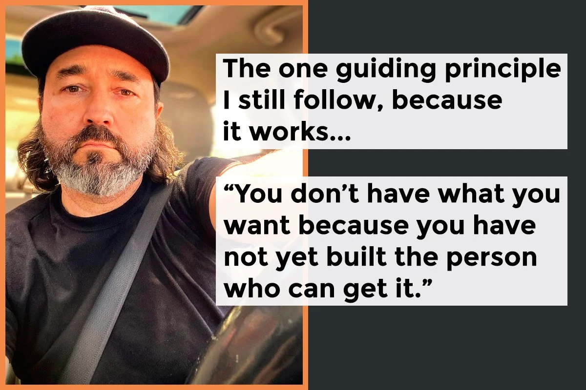 The one guiding principle I still follow, because it works... "You don't have what you want because you have not yet built the person who can get it."