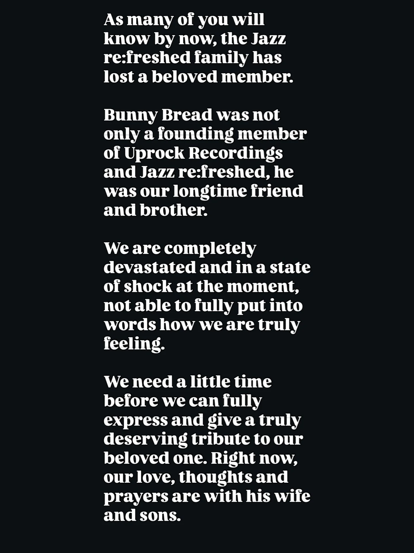 As many of you will know by now, the Jazz re:freshed family has lost a beloved member. 

Bunny Bread was not only a founding member of Uprock Recordings and Jazz re:freshed, he was our longtime friend and brother. 

We are completely devastated and i