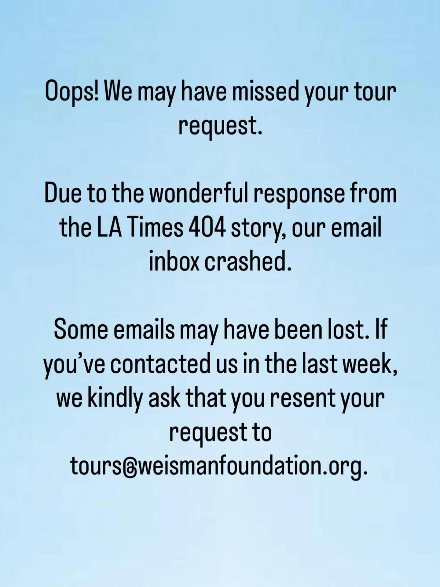Oops! We may have missed your tour request.

Due to the wonderful response from the LA Times 404 story, our email inbox crashed. 

Some emails may have been lost. If you&rsquo;ve contacted us in the last week, we kindly ask that you resent your reque