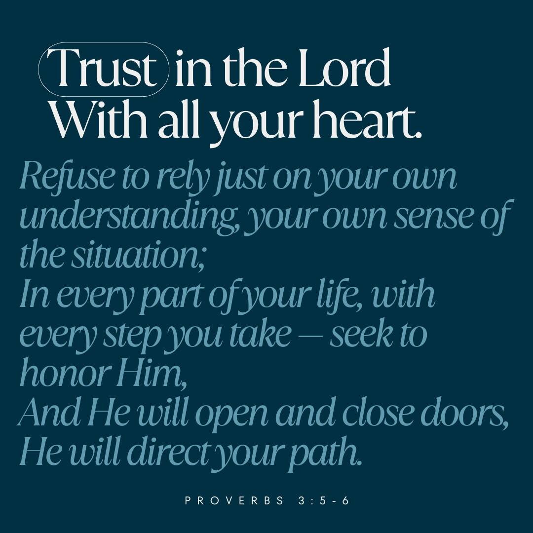 Trust in the Lord
With all your heart.
Refuse to rely just on your own understanding, your own sense of the situation;
In every part of your life, with every step you take &mdash; seek to honor Him,
And He will open and close doors, He will direct yo