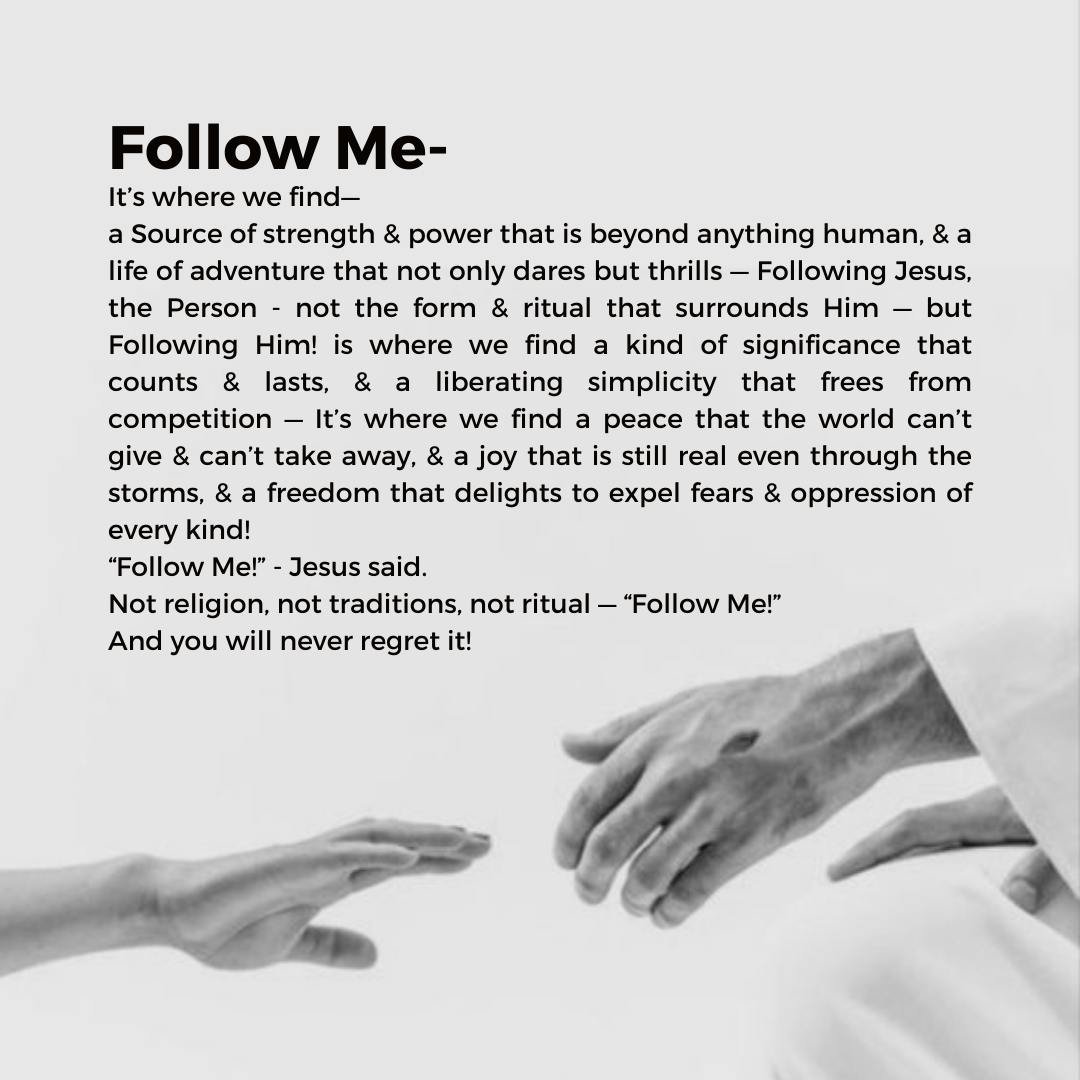 Follow Me.
It&rsquo;s where we find&mdash;
a Source of strength &amp; power that is beyond anything human, &amp; a life of adventure that not only dares but thrills &mdash; Following Jesus, the Person - not the form &amp; ritual that surrounds Him &m