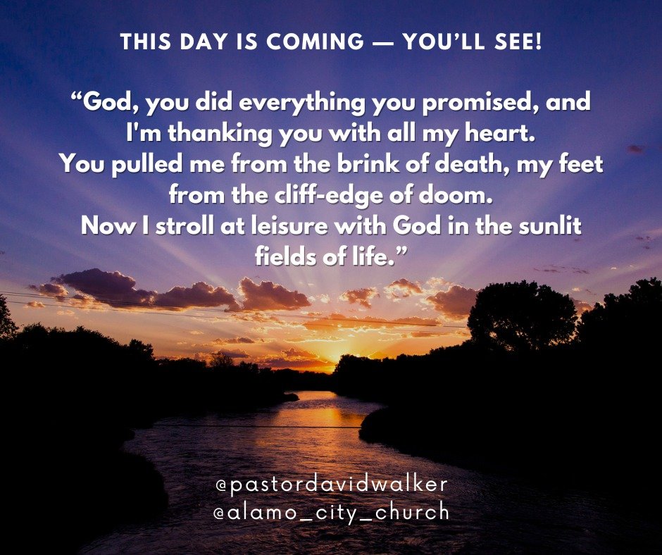 This day is coming &mdash; you&rsquo;ll see!
&ldquo;God, you did everything you promised, and I'm thanking you with all my heart.
You pulled me from the brink of death, my feet from the cliff-edge of doom.
Now I stroll at leisure with God in the sunl