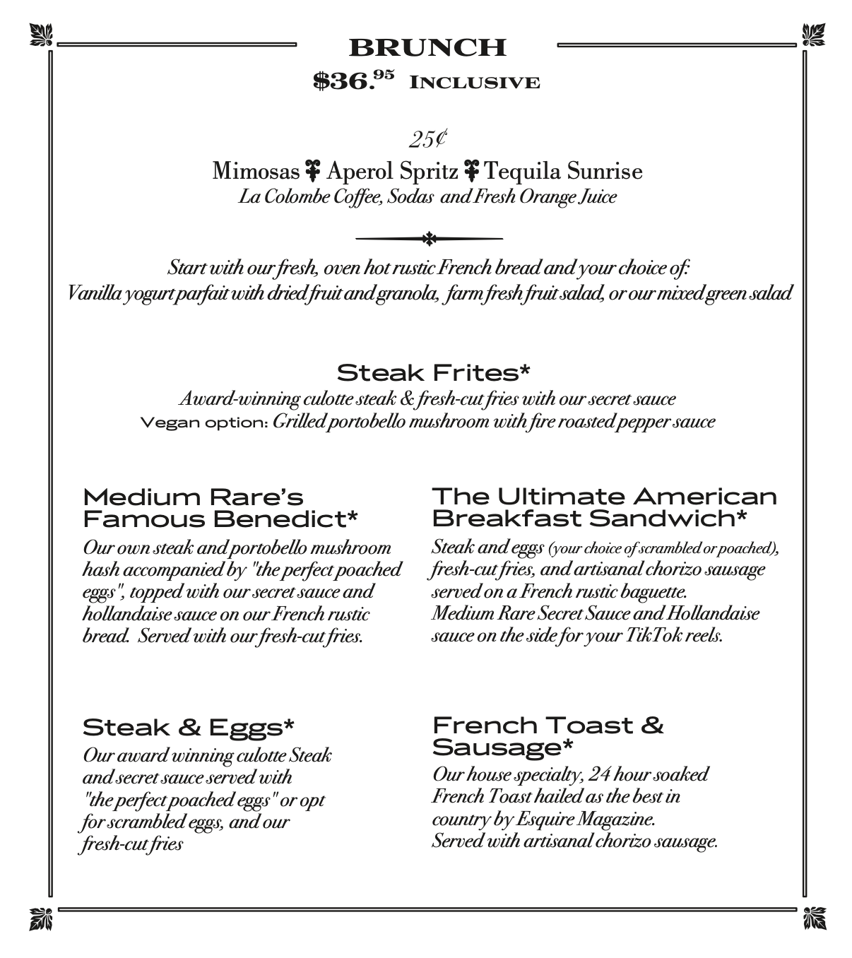 Brunch Menu: $36.95 inclusive. 25¢ Bloody Marys, Screwdrivers, Mimosas. Rustic Bread, Starter (yogurt parfait, fruit salad, or mixed green salad), Entree (Steak Frites, Benedict, Breakfast Sandwich, Steak and Eggs, or French Toast