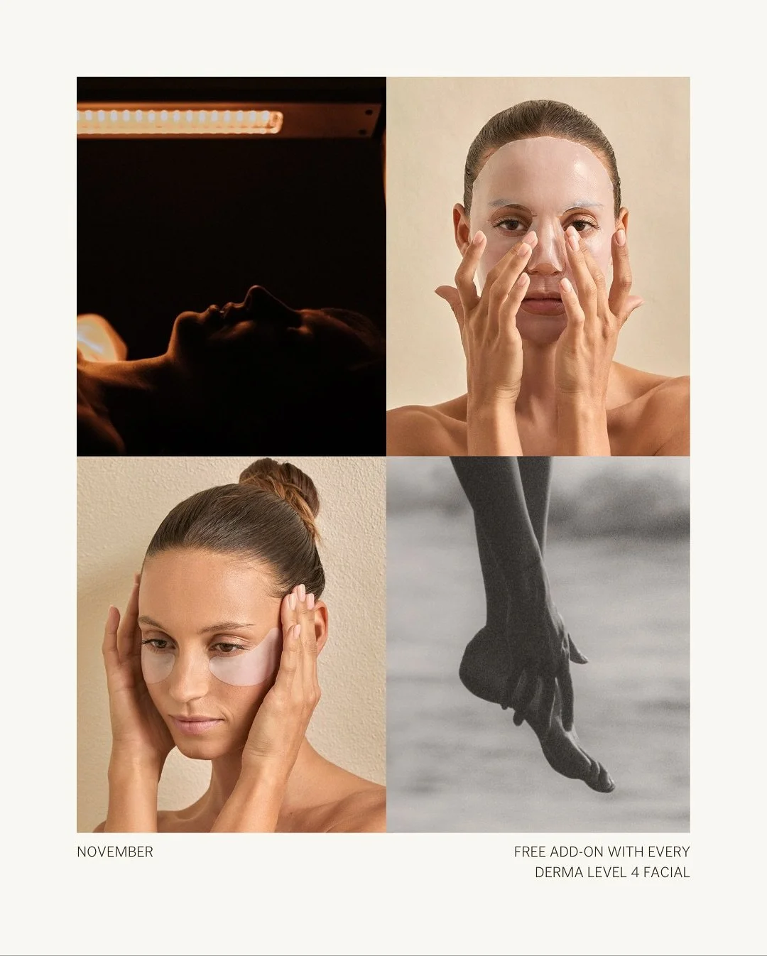 November Promotion &mdash; 
Book a Derma Level Four Facial to receive your FREE add on of choice: 
- MAX+ LED light therapy 
- Simka Bio-cellulose Face Mask 
- Foot Massage 
- Active Eye Contour