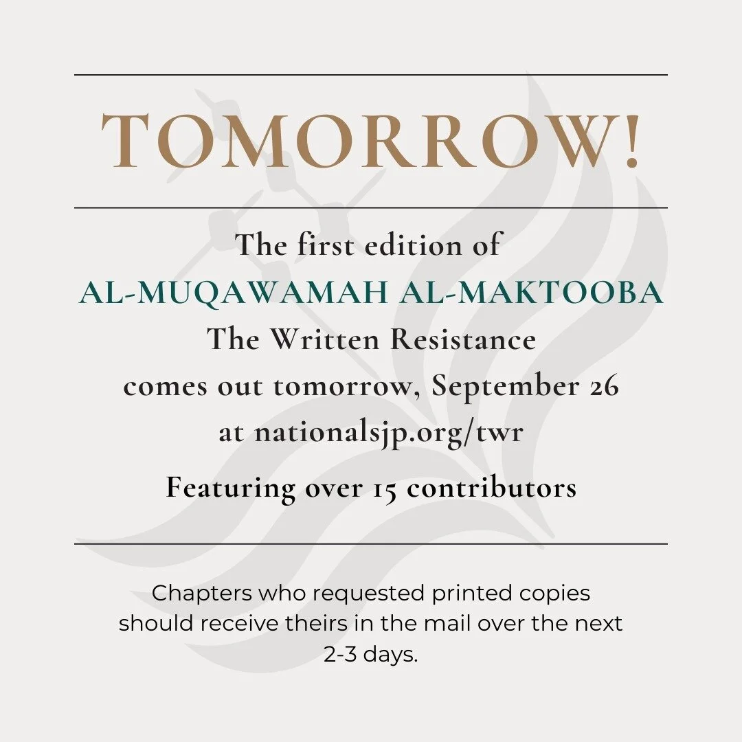 National SJP is excited to announce that the first edition of our newsletter, Al-Muqawamah Al-Maktooba (The Written Resistance) comes out TOMORROW, September 26, at nationalsjp.org/twr .

If you requested a printed copy for your chapter, it should ar