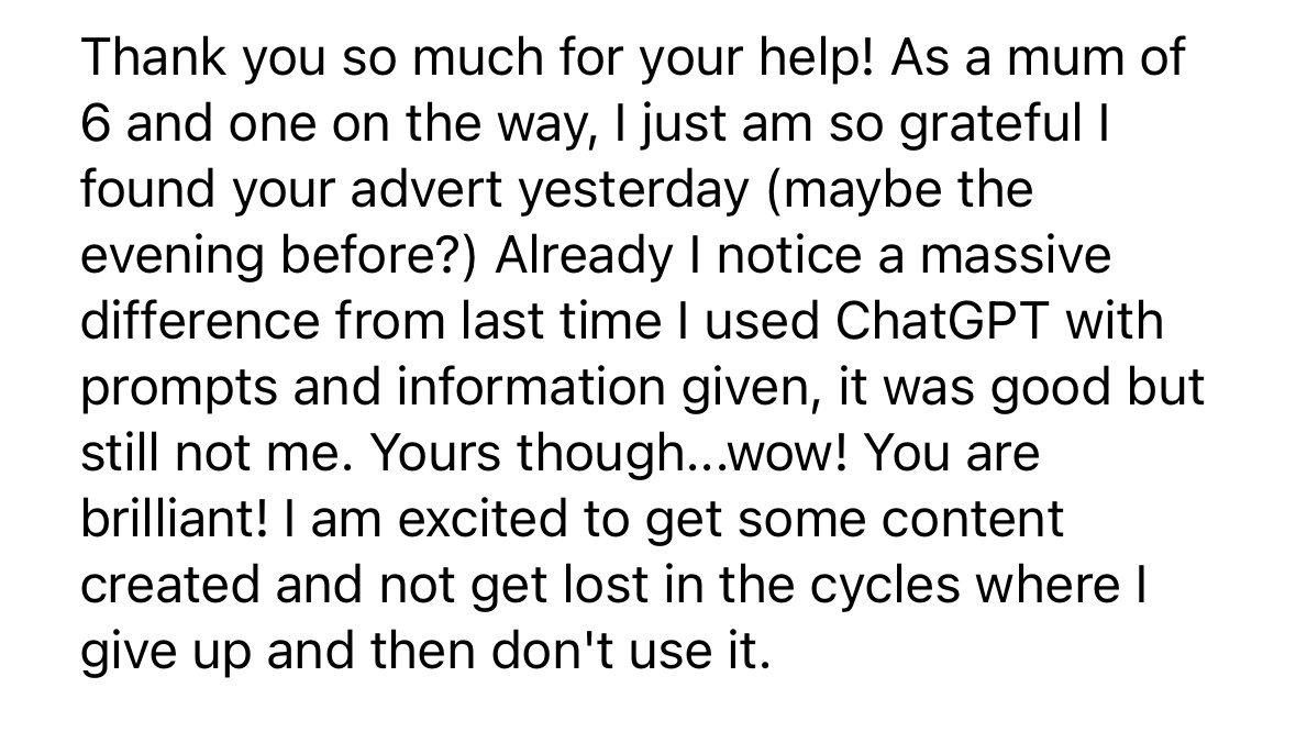 Testimonial: "Thank you so much for your help! As a mum of 6 and one on the way, I am so grateful I found your advert. I already notice a massive difference from using ChatGPT with prompts alone. Yours though, wow, you are brilliant!"