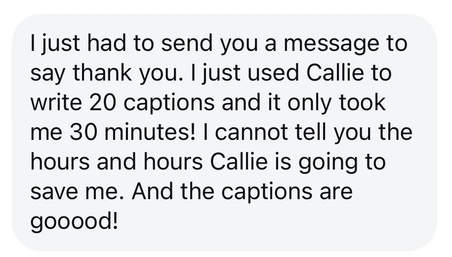 Testimonial: "I just had to send you a message to say thank you. I just used Callie to write 20 captions and it only took me 30 minutes! I cannot tell you the hours and hours Callie is going to save me. And the captions are gooood!"