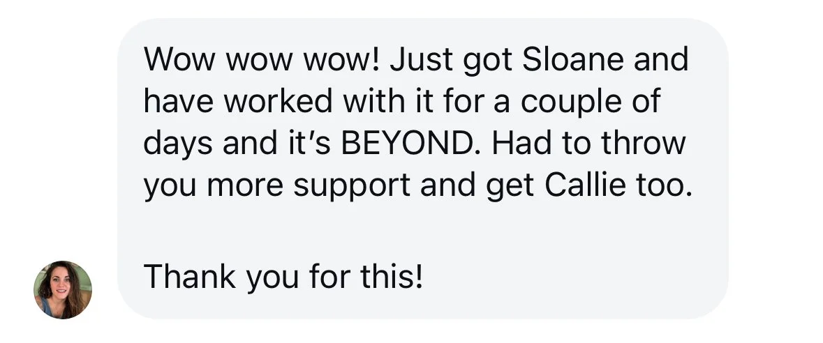 Instagram DM screenshot: "Wow wow wow! Just got Sloane and have worked with it for a couple of days and it's BEYOND. Had to throw you more support and get Callie too. Thank you for this!"