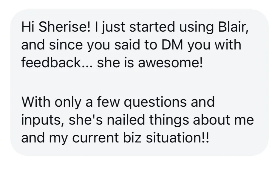 Hi Sherise! I just started using Blair, and since you said to DM you with feedback... she is awesome! With only a few questions and inputs, she's nailed things about me and my current biz situation!!