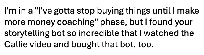 Testimonial screenshot: "I'm in a 'I've gotta stop buying things until I make more money coaching' phase, but I found your storytelling bot so incredible that I watched the Callie video and bought that bot, too."