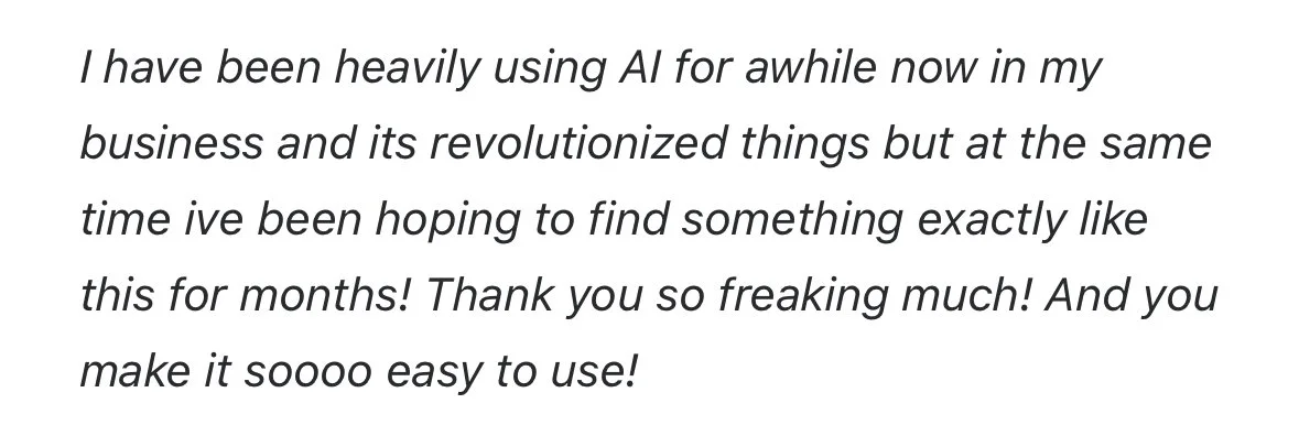 I have been heavily using AI for awhile now in my business and its revolutionized things but at the same time ive been hoping to find something exactly like this for months! Thank you so freaking much! And you make it soooo easy to use!