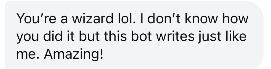 Testimonial: "You're a wizard lol. I don't know how you did it but this bot writes just like me. Amazing!"