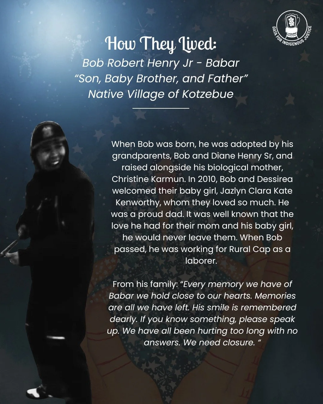 Today, we are celebrating the life of Bob Henry Jr. Quyana to his family for sharing with us.

How They Lived is a special series that focuses on the joyful parts of the lives of Alaskan MMIWG. Thank you for joining us in this meaningful endeavor to 