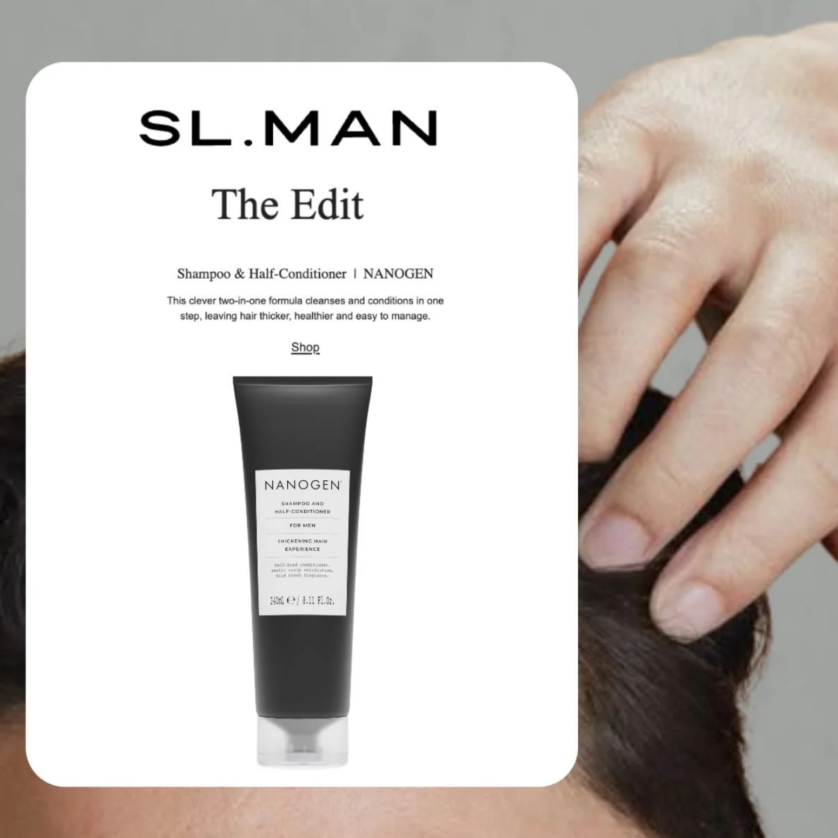 The Nanogen Shampoo &amp; Half-Conditioner for Men featured over on the SL Man Edit. An all-in-one time saver with a fresh, modern scent. This versatile formula creates a rich lather that deeply cleanses hair and scalp while providing light condition