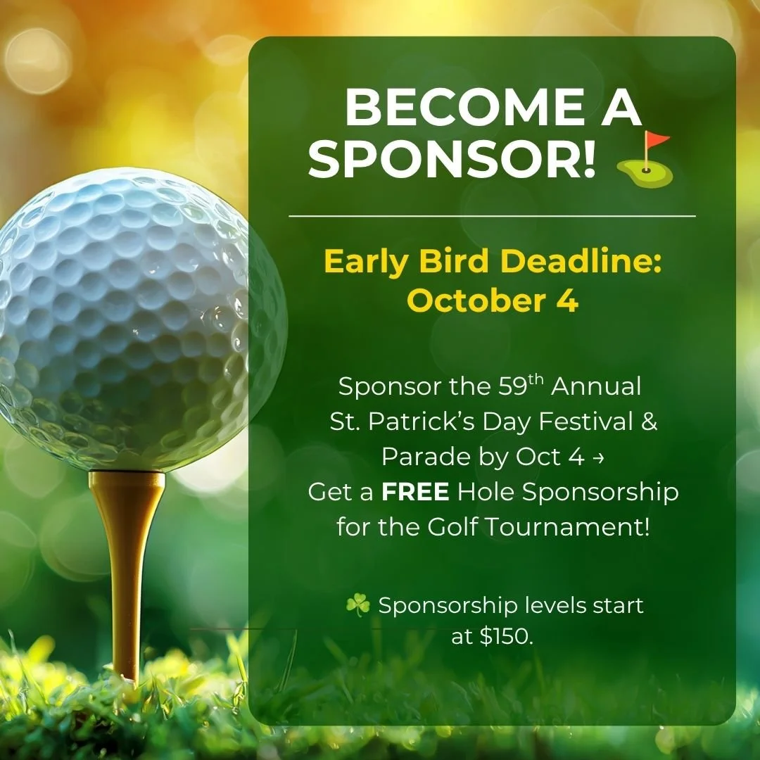 ⛳ BECOME A SPONSOR

⏰ Deadline: Oct 4, 2026
Sponsor our St. Patrick's Day Parade by 10/4 and score a FREE Hole Sponsorship at our Golf Tournament (Oct 24) 🍀
Two events. One sponsorship. Maximum exposure.
Levels start at $150 - hit the Festival Spons