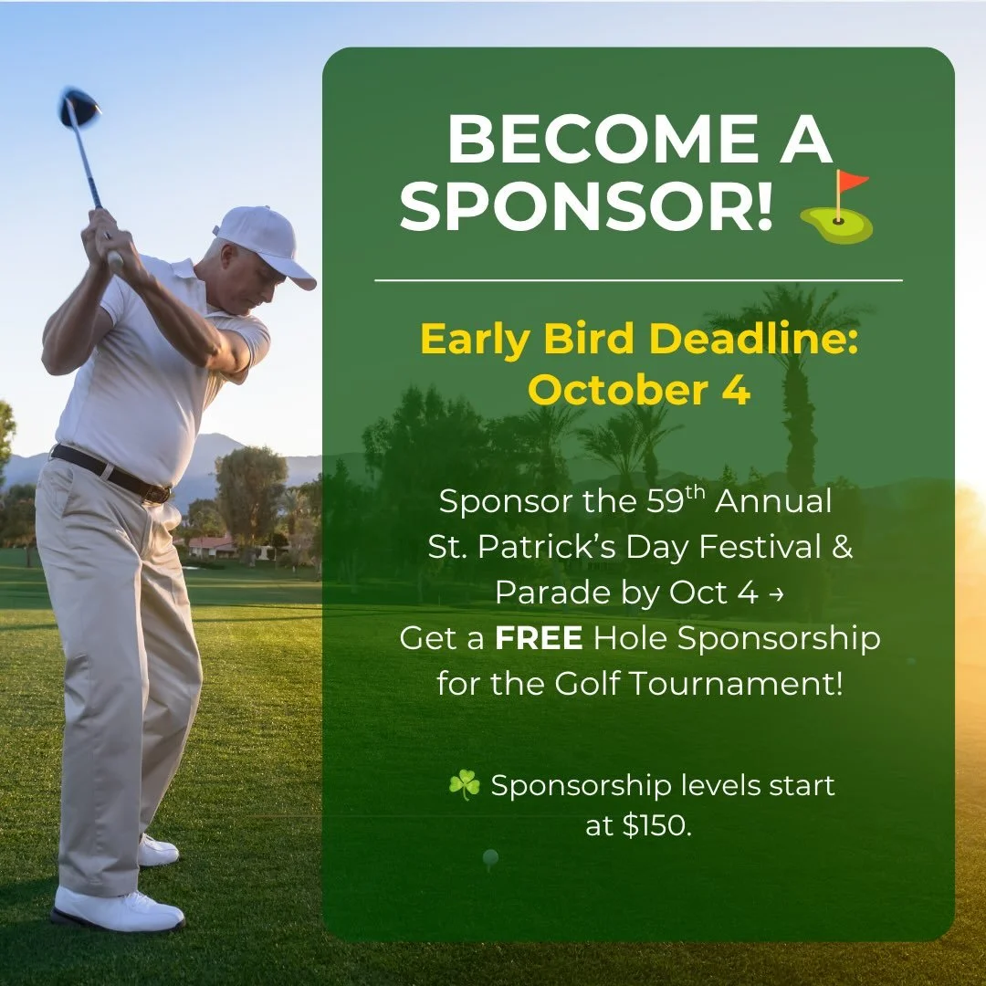 ⛳ BECOME A SPONSOR

⏰ Deadline: Oct 4, 2026
Sponsor our St. Patrick&rsquo;s Day Parade by 10/4 and score a FREE Hole Sponsorship at our Golf Tournament (Oct 24) 🍀
Two events. One sponsorship. Maximum exposure.
Levels start at $150 - hit the Festival