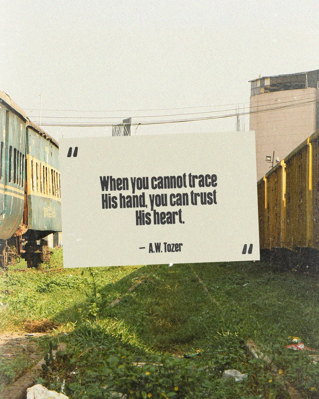 "When you cannot trace His hand, you can trust His heart." -A.W. Tozer