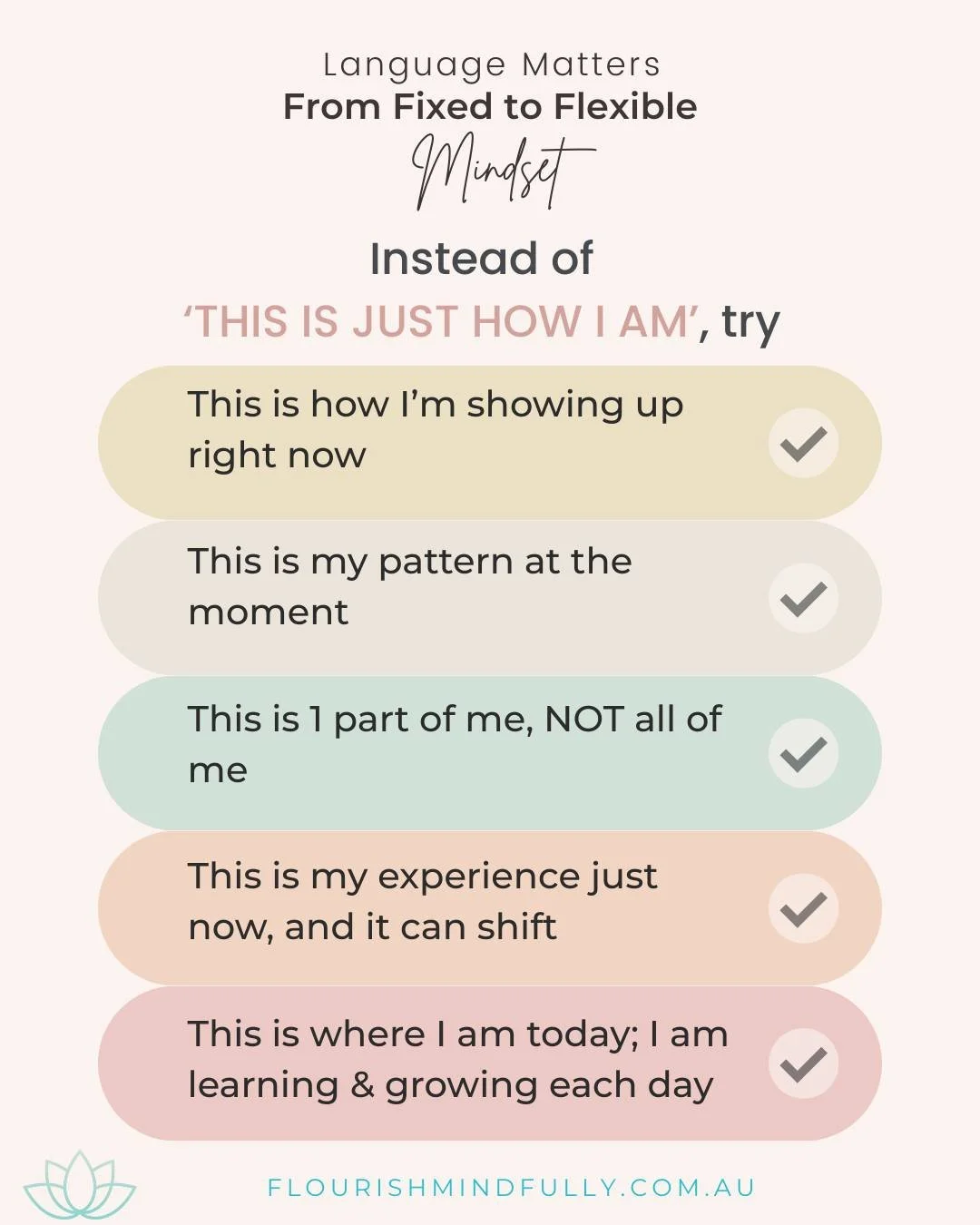Blog excerpt - Language Matters - 3 ways:

#2. From Fixed to Flexible

When you say &rsquo;This is just how I am,&rsquo; another common self-talk phrase, it can feel like a fixed identity, with no room, or interest, to move.

To foster flexibility of
