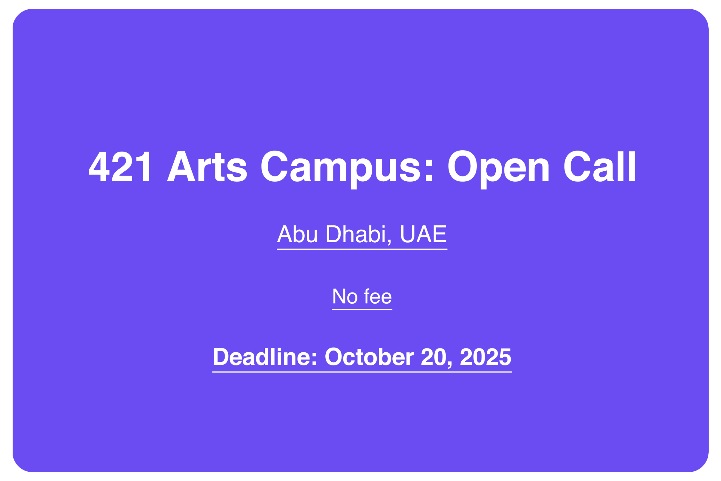      

 
     421 Arts Campus: Open Call for Exhibition Proposals    Location   Gallery 2, 421 Arts Campus, Abu Dhabi   Open to   Curators and curatorial collectives. Open to local and international applicants with an interest in contemporary artisti