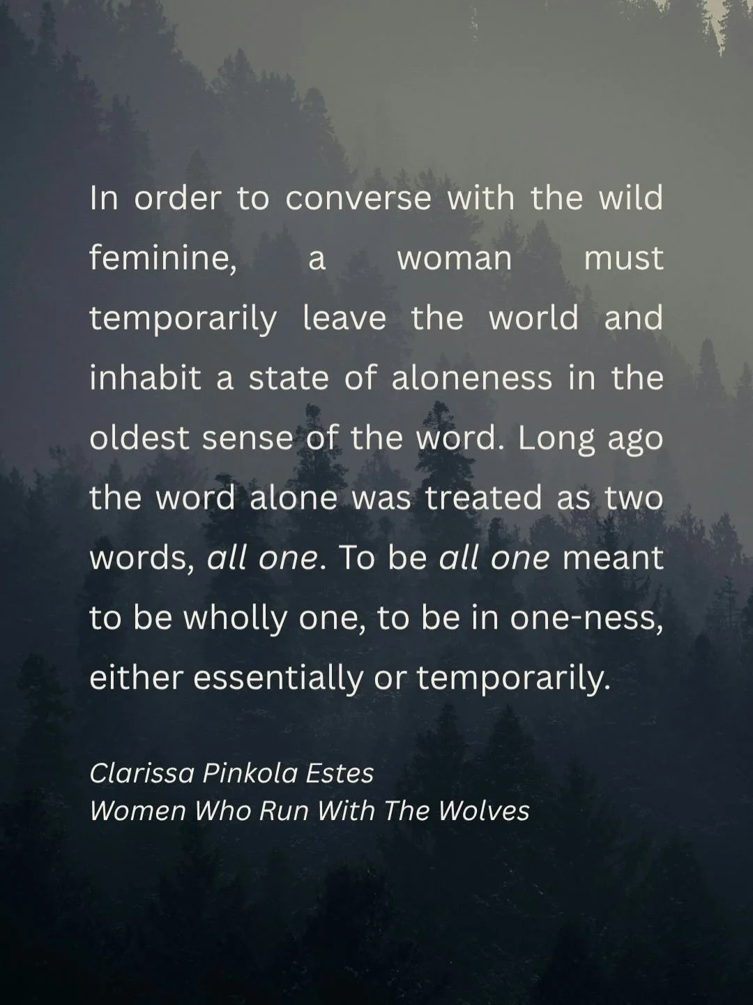 Another flow of words, this time on solitude and the Wild Woman, from Clarissa Pinkola Estes in Women Who Run With The Wolves.

For me, solitude in daily meditation has been everything. My &lsquo;folded up forest&rsquo; that I can retreat to everyday