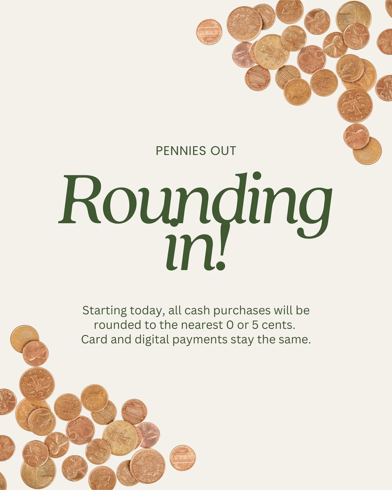Heads up, friends.
 
Starting today, all cash purchases will be rounded to the nearest 0 or 5 cents since pennies are being phased out.
 
Your total might change by 1 or 2 cents at most, and this only applies to cash. Card and digital payments stay e