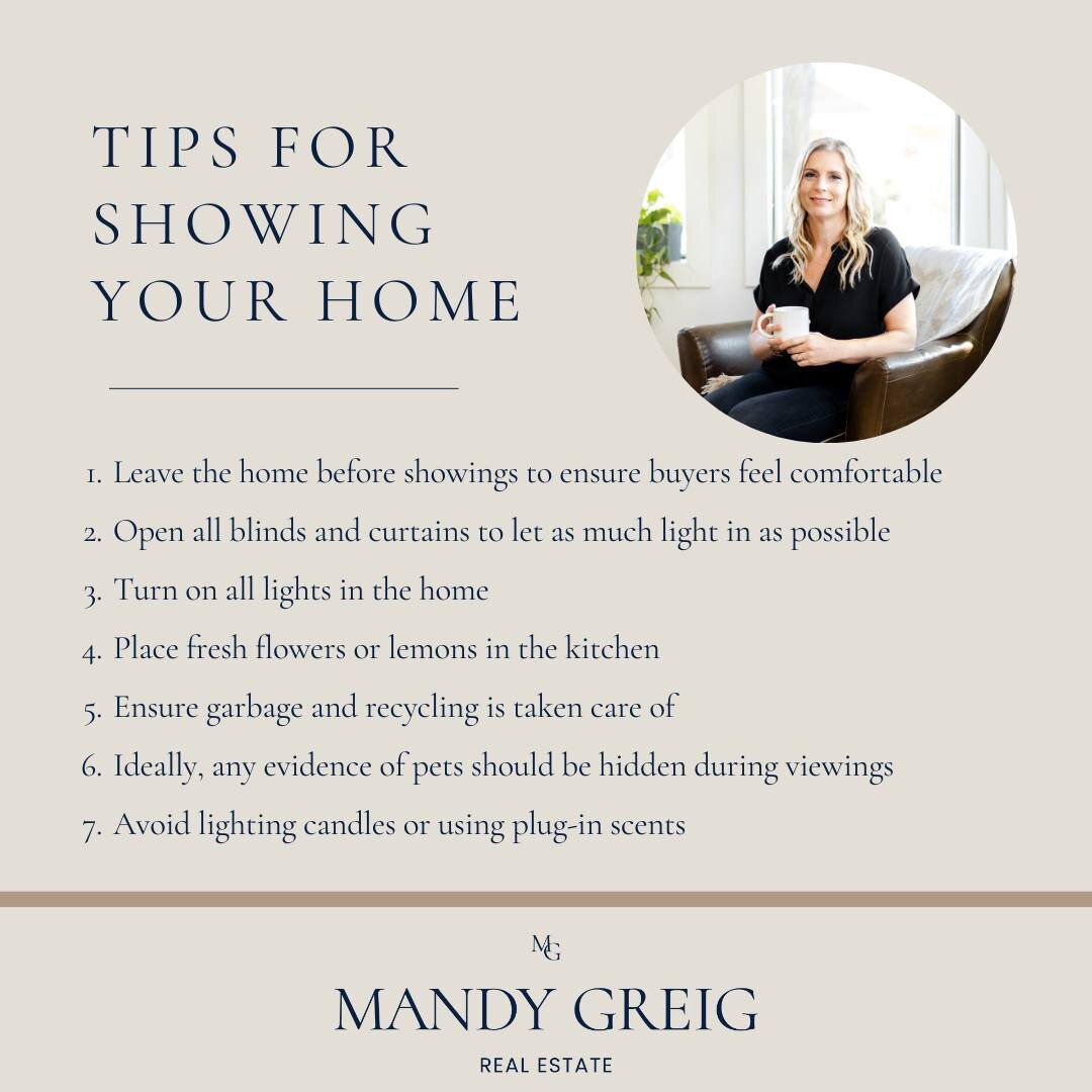 Here are some quick tips for showing your home while it's for sale:

 1. Leave the home before showings to ensure buyers feel comfortable
 2. Open all blinds and curtains to let as much light in as possible
 3. Turn on all lights in the home
 4. Plac