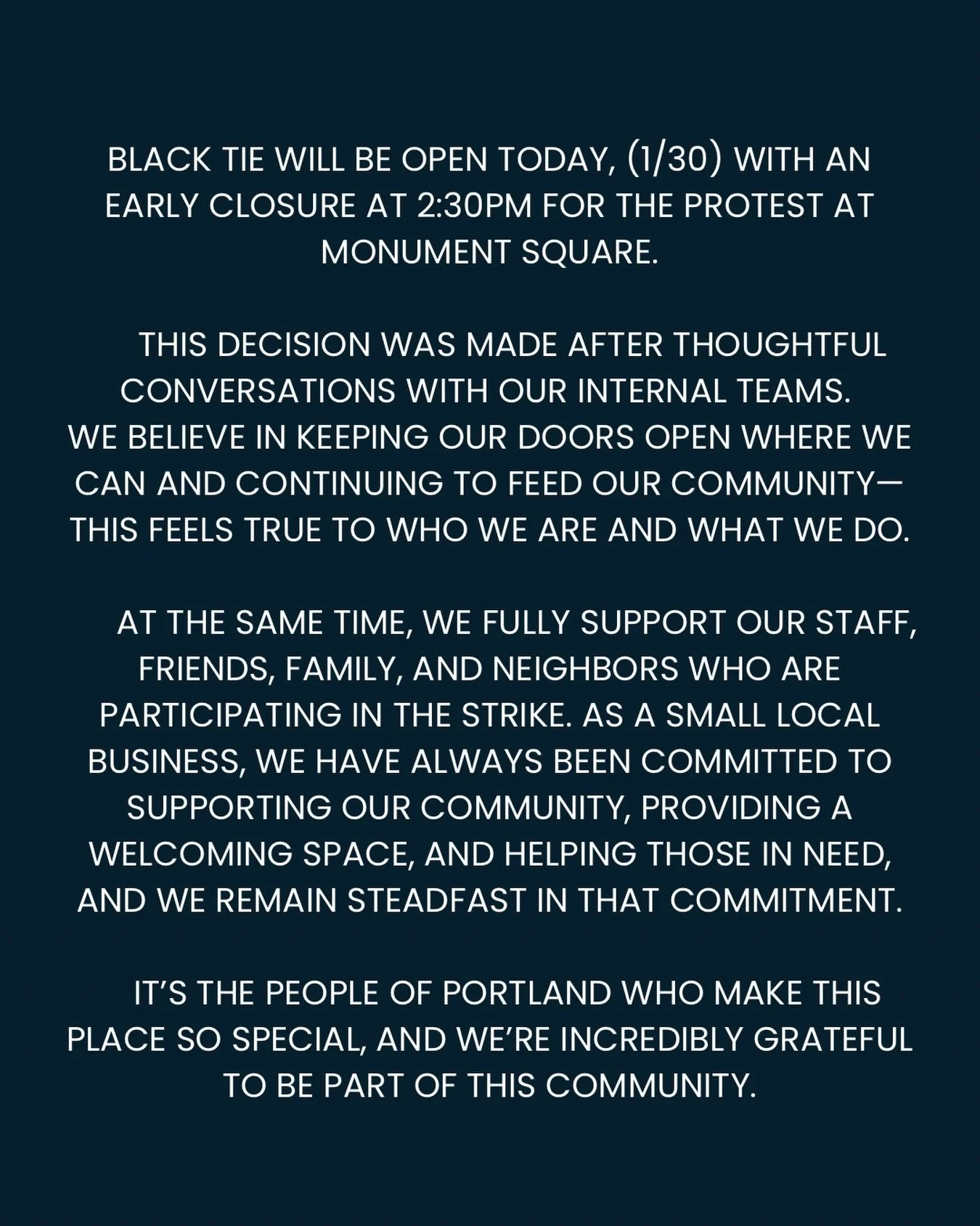 Black Tie will be open today, (1/30) with an early closure at 2:30pm for the protest at Monument Square.

This decision was made after thoughtful conversations with our internal teams. We believe in keeping our doors open where we can and continuing 
