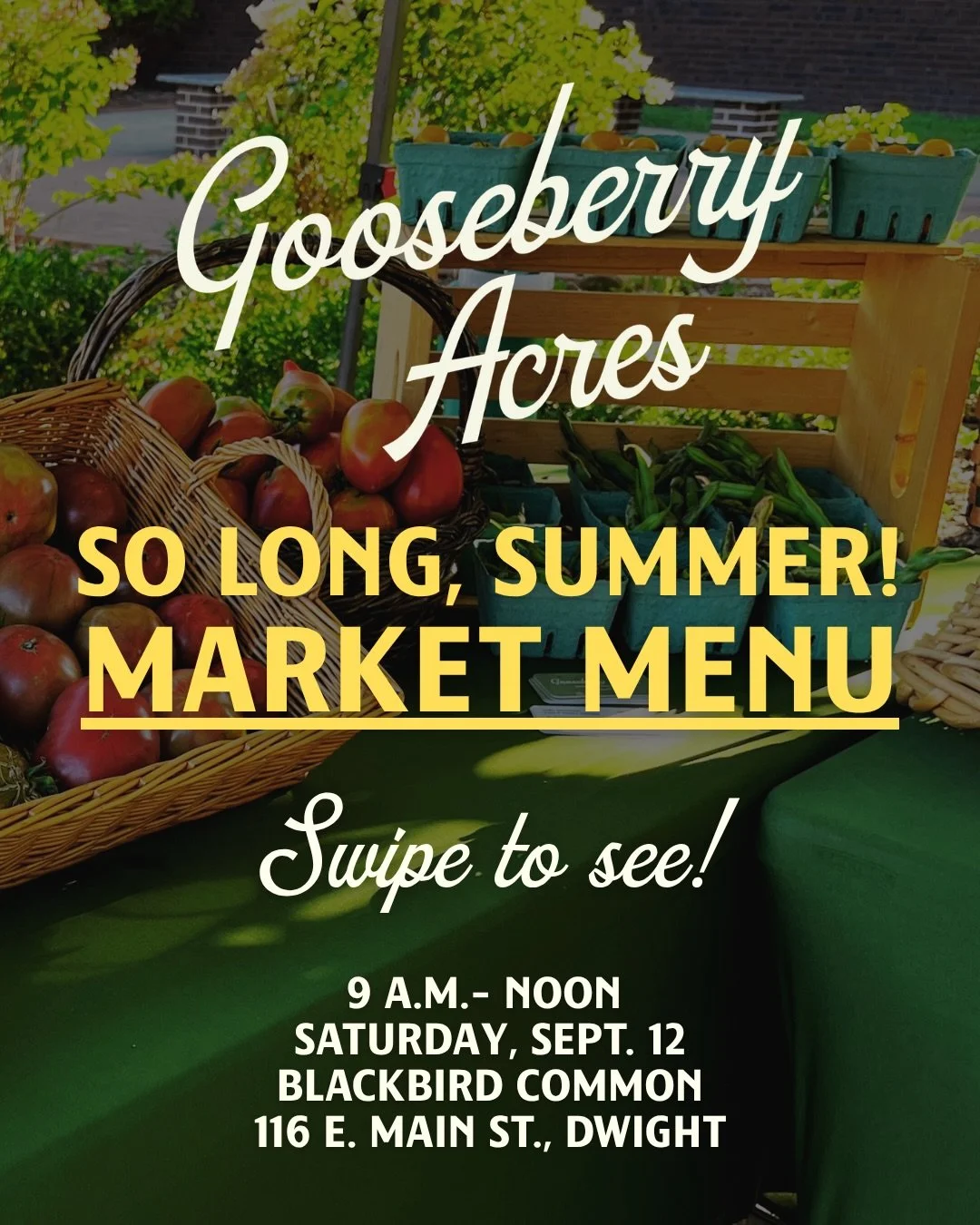 Summer is winding down at Gooseberry Acres, whether we&rsquo;re ready for it or not.

This Saturday will likely be your last chance to shop our summer harvest before we turn the gardens toward fall. We&rsquo;ll be bringing what we can pick from the f