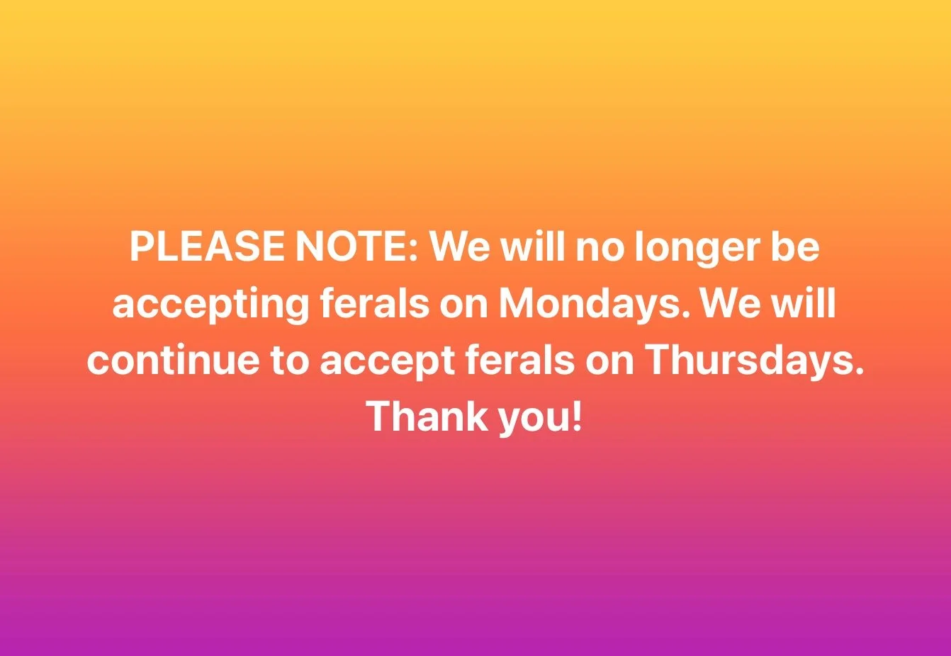 PLEASE NOTE: We will no longer be accepting ferals on Mondays. We will continue to accept ferals on Thursdays. Thank you!