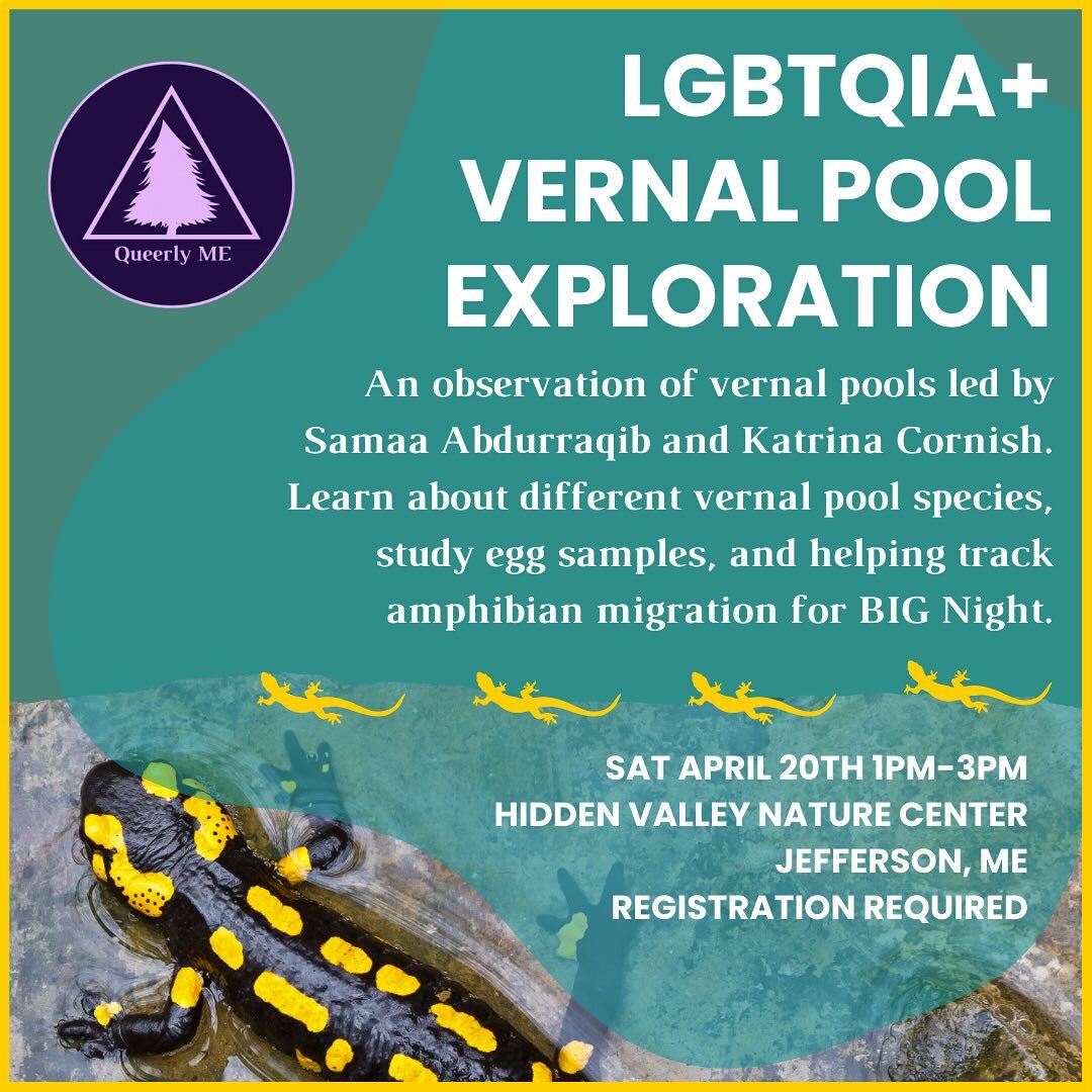 Join Queerly ME, Master Naturalist Samaa Abdurraqib and Katrina Cornish for an LGBTQIA+ Vernal Pool Exploration! April 20th 1pm-3pm at Hidden Valley Nature Center in Jefferson, ME.

Learn about Vernal Pool environments and examine eggs and indicator 