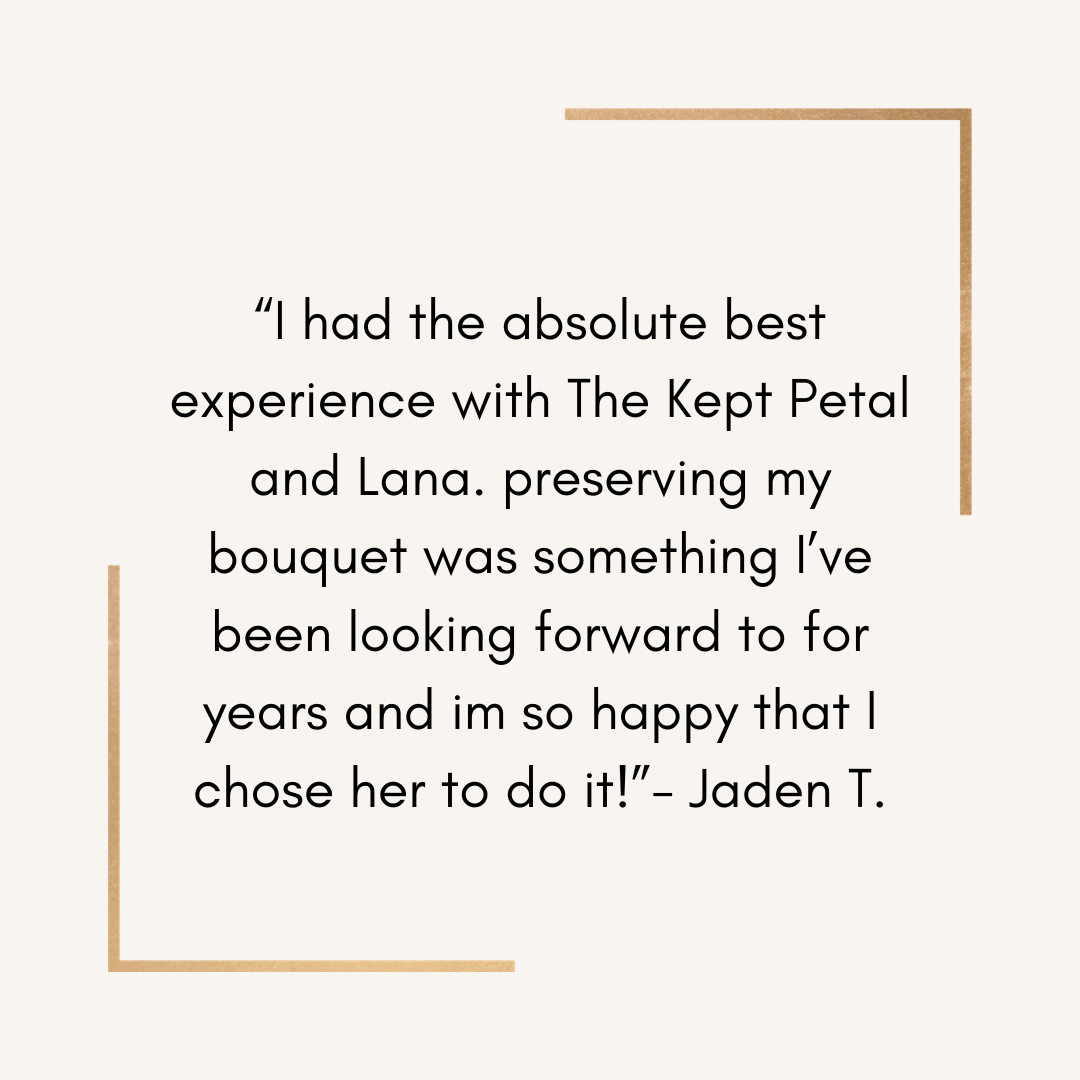 Quote: "I had the absolute best experience with The Kept Petal and Lana. preserving my bouquet was something I’ve been looking forward to for years and im so happy that I chose her to do it!" - Jaden T.