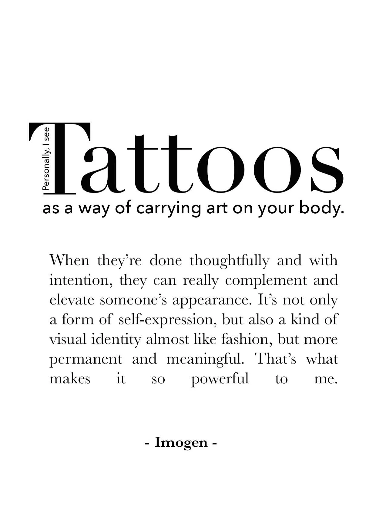 &ldquo;Pesronally I see Tattoos as a way of carrying art on your body. When they&rsquo;re done thoughtfully and with intention, they can really complement and elevate someone&rsquo;s appearance. It&rsquo;s not only a form of self-expression, but also