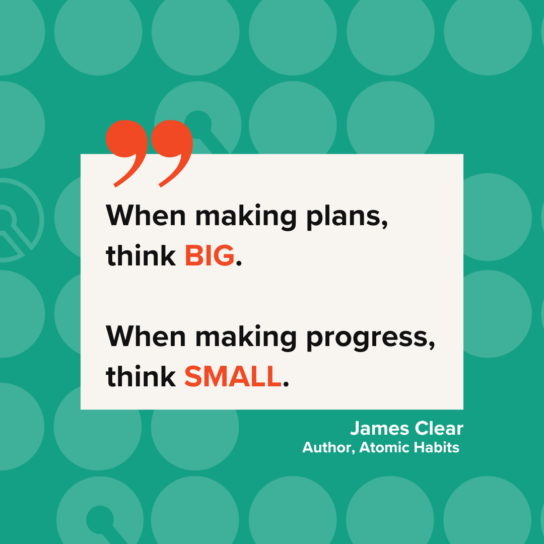 Image of a quote from James Clear, author of Atomic Habits, "When making plans, think BIG. When making progress, think SMALL.