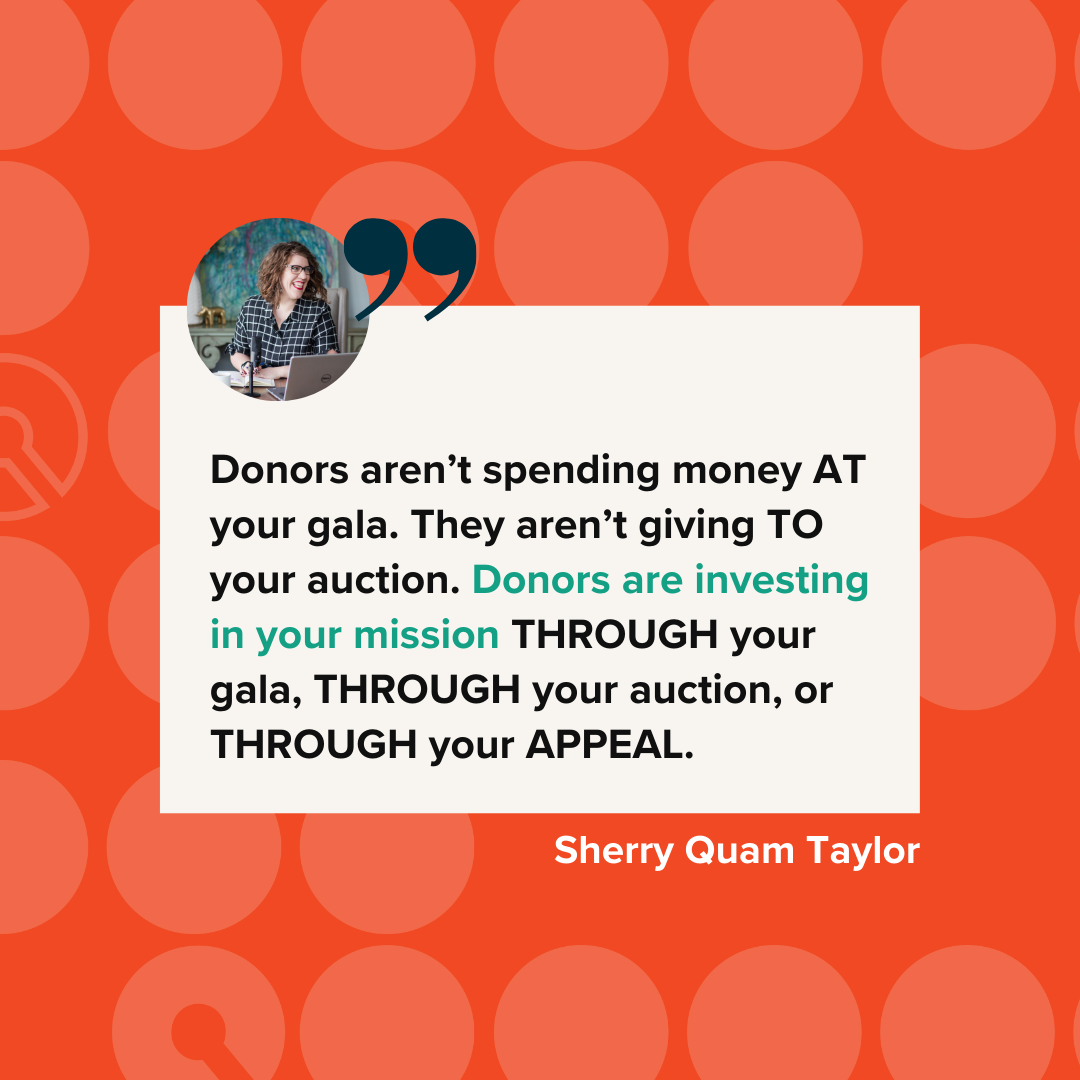 Image of a quote from Sherry Quam Taylor, "Donor's aren't spending money at your gala. They aren't giving to your auction. Donors are investing in your mission through you gala, through your auction, or through your appeal.