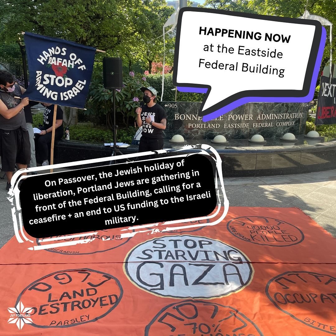 HAPPENING NOW
JVP PORTLAND IS CONDUCTING A PASSOVER SEDER IN THE STREETS 

🗣️ PASSOVER FOR PALESTINE
📍Eastside Federal Building, 911 NE 11th Ave

On Passover, the Jewish holiday of liberation, Portland Jews are gathering in front of the Federal Bui