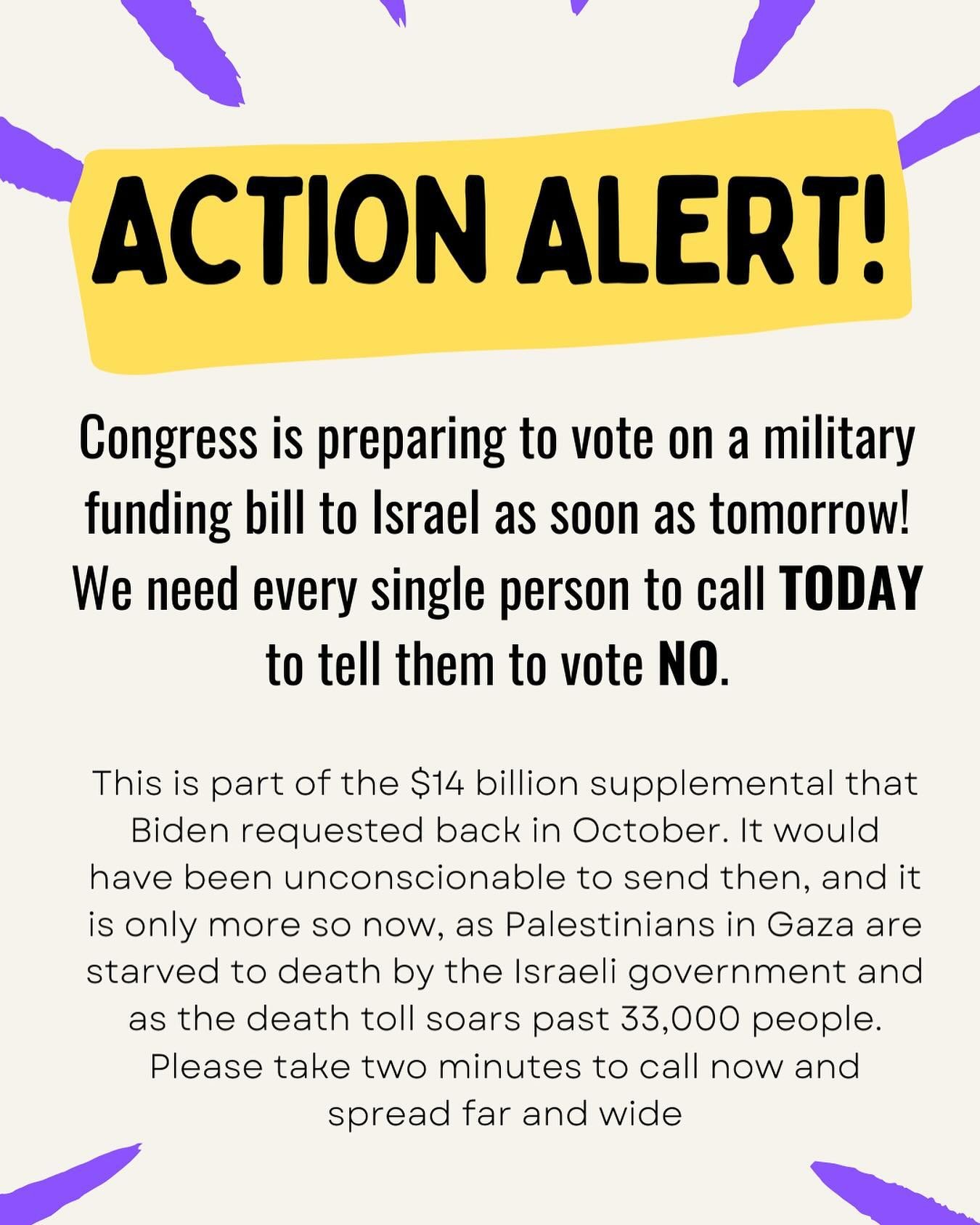 🚨 ACTION ALERT 🚨

Congress is preparing to vote on a military funding bill to Israel as soon as tomorrow! We need every single person to call TODAY to tell them to vote NO.

This is part of the $14 billion supplemental that Biden requested back in 