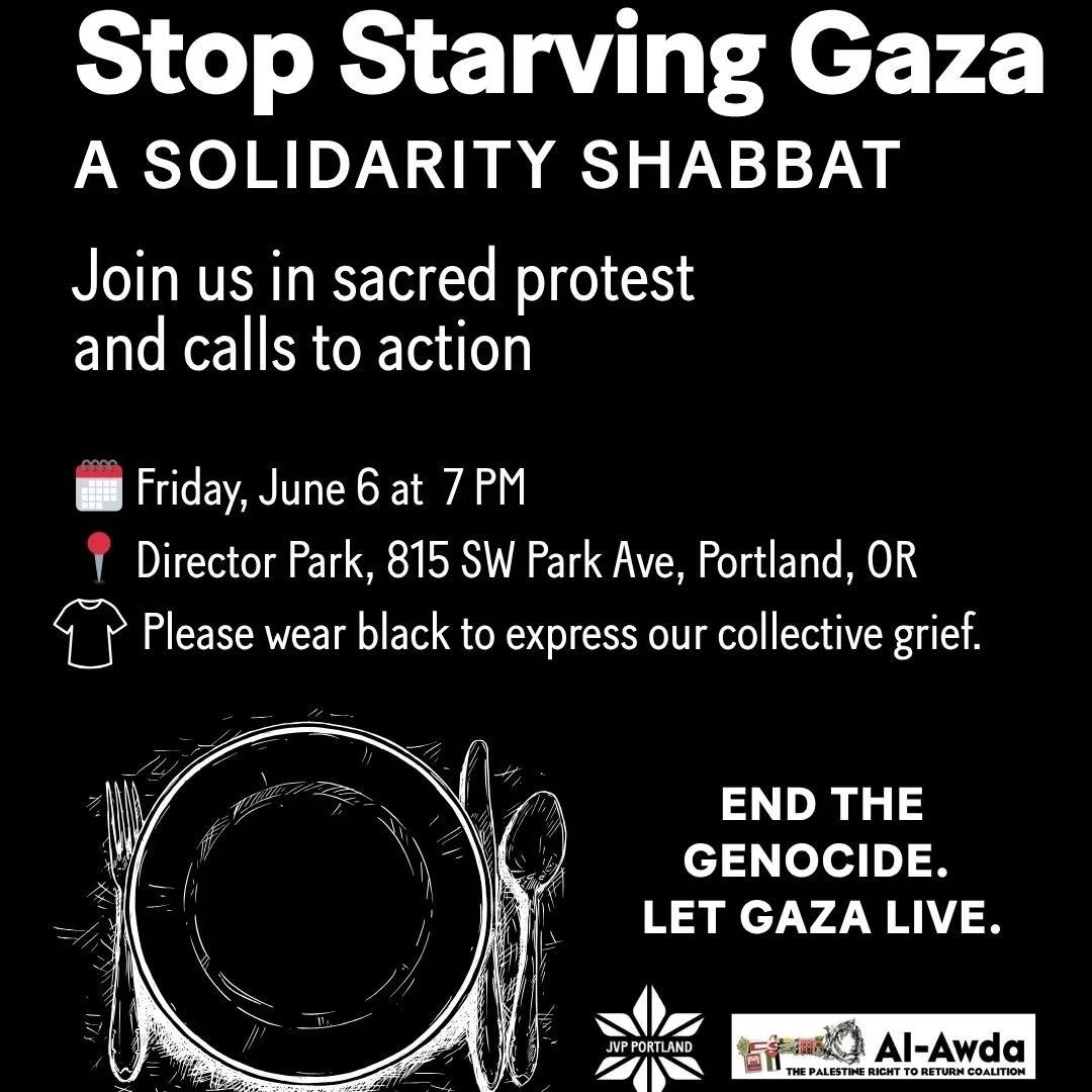 Stop Starving Gaza: Solidarity Shabbat
Join us in sacred protest on Friday, June 6 at 7 p.m. // Director Park, 815 SW Park Ave // Portland, OR
&nbsp;
We are witnessing the final stage of Israel&rsquo;s genocide against Palestinians in Gaza. Far too m