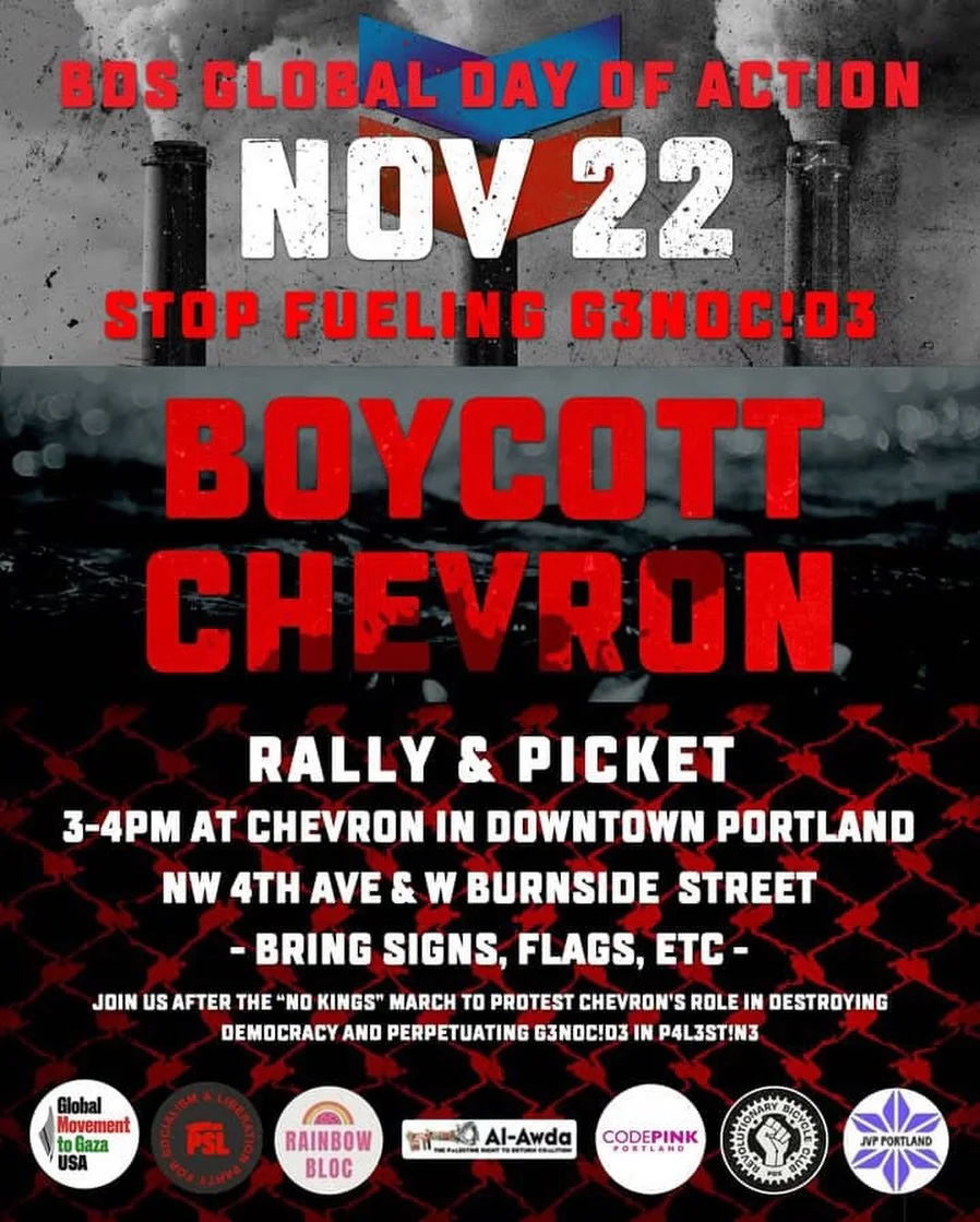 Saturday, 11/22 BDS Global Day of Action against Chevron

Join us after the &ldquo;No Kings&rdquo; march in Portland, OR to protest Chevron&rsquo;s role in destroying democracy and perpetuating genocide in Palestine.

Time: 3PM
Location: Chevron in d