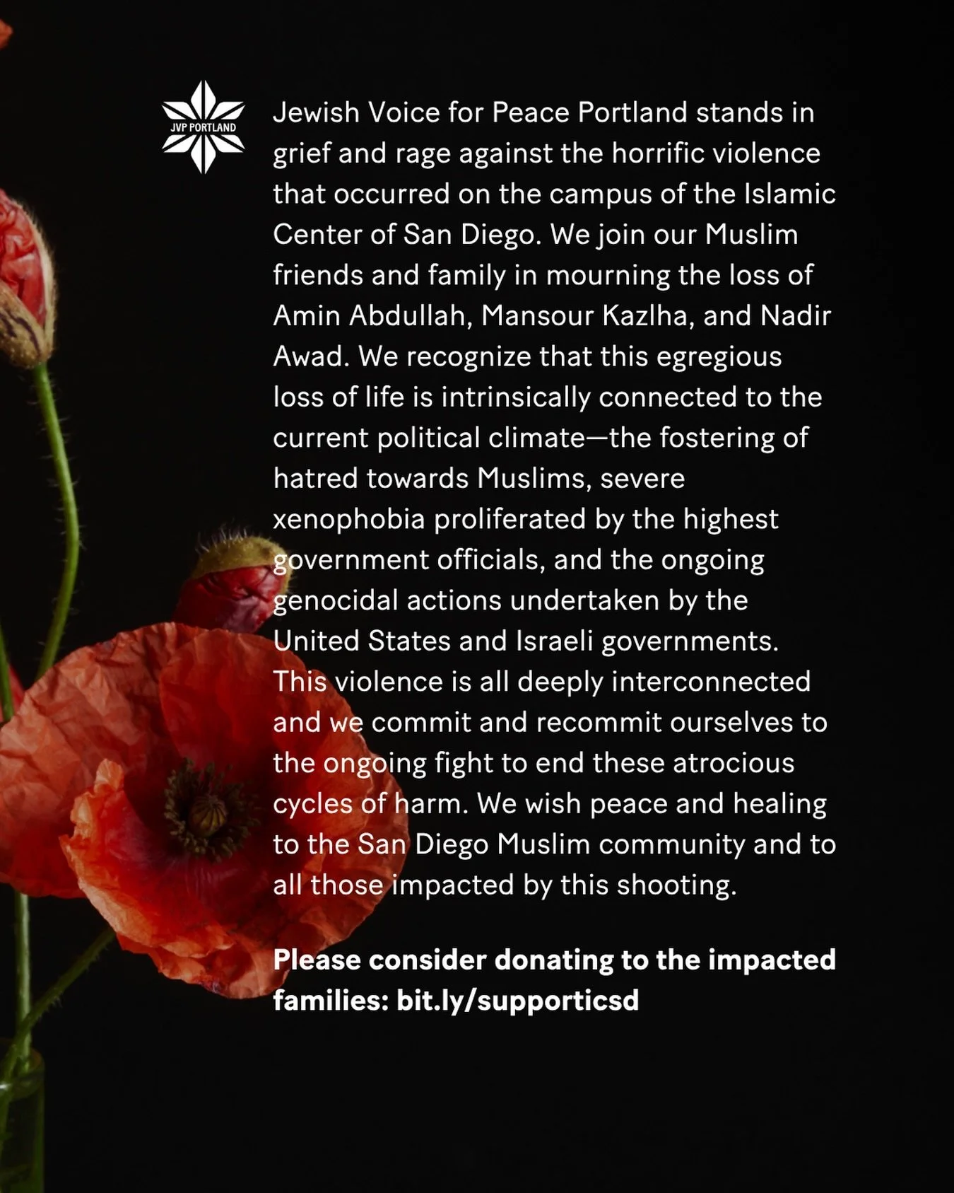 Jewish Voice for Peace Portland stands in grief and rage against the horrific violence that occurred on the campus of the Islamic Center of San Diego. We join our Muslim friends and family in mourning the loss of Amin Abdullah, Mansour Kazlha, and Na
