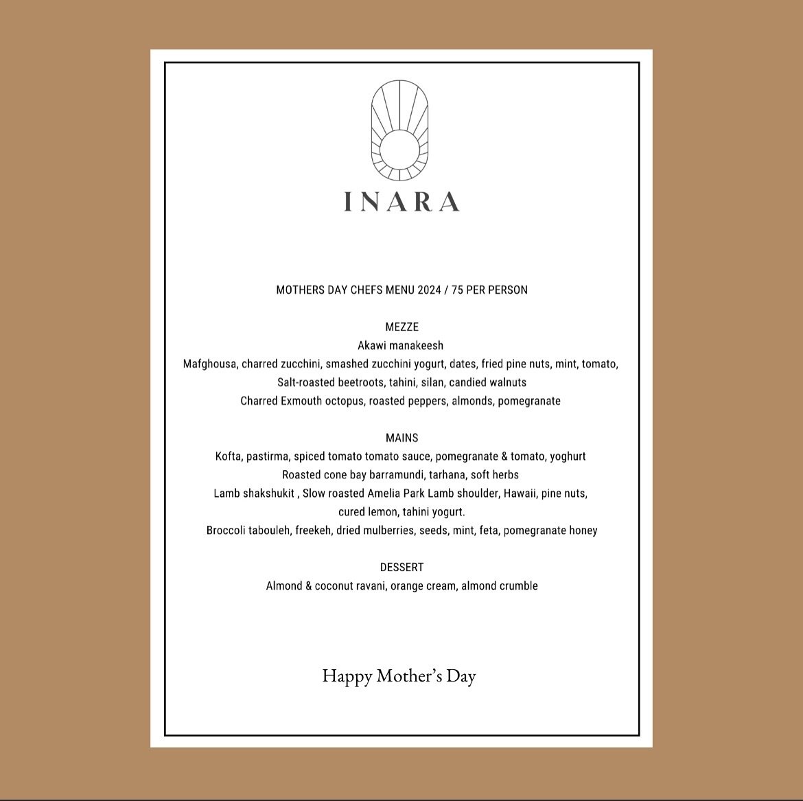 Mothers Day Special Menu / 75pp

Join us this Sunday to celebrate with a Chef Menu Experience (lunch only) 

Our Inara &agrave; la carte menu will also be available &amp; we are open for Sunday night dinner. 

Bookings are now available via our websi